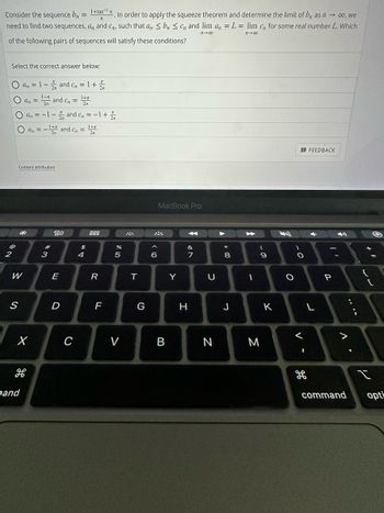 Consider the sequence b₁ =
1+tan n
. In order to apply the squeeze theorem and determine the limit of b, as n→ ∞o, we
need to find two sequences, a,, and C,,, such that an ≤ b ≤ Cn and lim an = L = lim c,, for some real number L. Which
n
11-00
11-00
of the following pairs of sequences will satisfy these conditions?
Select the correct answer below:
O an = 1-2 and C₂ = 1 + 2
1-π
an = ¹ and C₂ =
1+x
O an =-1-2 and C₂ = −1 + 2/
O an. = -1+ and C₁ = ¹+
2
Content attribution
W
S
*
X
H
pand
#
3
80
E
D
C
$
4
888
R
FL
%
5
LC.
V
T
G
<6
MacBook Pro
B
Y
A
&
7
H
U
N
*
00+
8
J
1
- O
9
M
K
O
O
<
H
FEEDBACK
L
P
>
command
;
+ 11
{
[
لا
opti