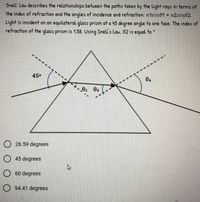 Snell' Law describes the relationships between the paths taken by the light rays in terms of
the index of refraction and the angles of incidence and refraction: n1sin01 = n2sin02.
Light is incident on an equilateral glass prism at a 45 degree angle to one face. The index of
refraction of the glass prism is 1.58. Using Snell's Law, 02 is equal to *
450
04
02 03
26.59 degrees
O45 degrees
60 degrees
94.41 degrees
O O O
