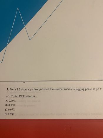 Vr
3. For a 1.2 accuracy class potential transformer used at a lagging phase angle y
of 10', the RCF value is
A. 0.991.
B. 0.988.
C. 0.977.
D. 0.999. primary connection scheme that must be used with