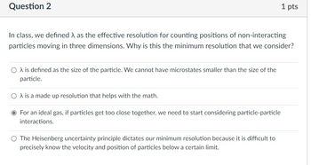 Question 2
In class, we defined as the effective resolution for counting positions of non-interacting
particles moving in three dimensions. Why is this the minimum resolution that we consider?
O λ is defined as the size of the particle. We cannot have microstates smaller than the size of the
particle.
O A is a made up resolution that helps with the math.
O For an ideal gas, if particles get too close together, we need to start considering particle-particle
interactions.
1 pts
O The Heisenberg uncertainty principle dictates our minimum resolution because it is difficult to
precisely know the velocity and position of particles below a certain limit.