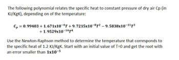 The following polynomial relates the specific heat to constant pressure of dry air Cp (in
KJ/KgK), depending on of the temperature:
Cp =
= 0.99403 +1.671x10-4T +9.7215x10-87²-9.5838x10-117³
+1.9529x10-1474
Use the Newton-Raphson method to determine the temperature that corresponds to
the specific heat of 1.2 KJ/KgK. Start with an initial value of T=0 and get the root with
an error smaller than 1x10-5