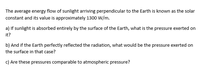 The average energy flow of sunlight arriving perpendicular to the Earth is known as the solar
constant and its value is approximately 1300 W/m.
a) If sunlight is absorbed entirely by the surface of the Earth, what is the pressure exerted on
it?
b) And if the Earth perfectly reflected the radiation, what would be the pressure exerted on
the surface in that case?
c) Are these pressures comparable to atmospheric pressure?
