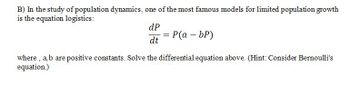 B) In the study of population dynamics, one of the most famous models for limited population growth
is the equation logistics:
dP
dt
P(a - bp)
where, a,b are positive constants. Solve the differential equation above. (Hint: Consider Bernoulli's
equation)