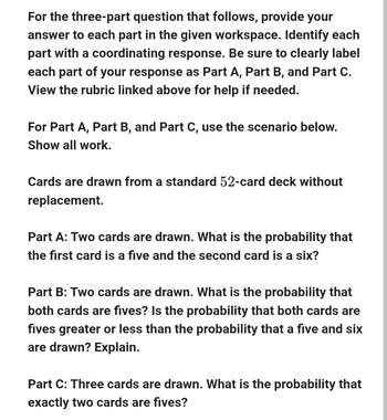 For the three-part question that follows, provide your
answer to each part in the given workspace. Identify each
part with a coordinating response. Be sure to clearly label
each part of your response as Part A, Part B, and Part C.
View the rubric linked above for help if needed.
For Part A, Part B, and Part C, use the scenario below.
Show all work.
Cards are drawn from a standard 52-card deck without
replacement.
Part A: Two cards are drawn. What is the probability that
the first card is a five and the second card is a six?
Part B: Two cards are drawn. What is the probability that
both cards are fives? Is the probability that both cards are
fives greater or less than the probability that a five and six
are drawn? Explain.
Part C: Three cards are drawn. What is the probability that
exactly two cards are fives?