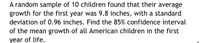 A random sample of 10 children found that their average
growth for the first year was 9.8 inches, with a standard
deviation of 0.96 inches. Find the 85% confidence interval
of the mean growth of all American children in the first
year of life.
