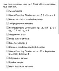 Have the assumptions been met? Check which assumptions
have been met.
Two outcomes
Normal Sampling Distribution: np 2 5 & n(1 - p) 2 5
Known population standard deviation
The proportion is constant
Normal Sampling Distribution: n,p, 2 5, n,(1 - P,) 2 5
np, 2 5 & n(1 - P,) 2 5
Independent trials
Fixed number of trials
Expected values 2 5
Unknown population standard deviation
Normal Sampling Distribution: n 2 30 or Population
is normally distributed
Independent samples
Random sample
Equal population variances
