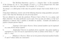 The Modular Operation x mod m = r denotes that r is the remainder
3. If two integers have the same
4.
of the division of x by m. For example, 27 mod 4
remainder, then they are equivalent. For example, 27 = 55 mod 4.
An integer x is called prime if the only two positive integers that evenly divide it are 1
and x.
Using these definitions, rewrite each of the following theorems using quantifiers and pred-
icates. Note that the theorems are not precisely stated.
You are allowed to use only the predicate Prime(x) that is True if x is a prime, and
False otherwise. No other predicates can be used. You can also use either | or the mod
definition to indicate that a number is divisible by another. Consider all numbers as
positive integers greater than 0.
Lagrange's four-square theorem: Every natural number can be expressed
а.
as a sum of four integer squares.
b.
Kaplansky's theorem on quadratic forms (partial): Any prime number p
equivalent to 1 mod 16 can be represented by both or neither of the forms x2 + 32y?
and x2 + 64y?.
Mihăilescu's theorem: There are no two powers of natural numbers besides
с.
23 and 32 whose values are consecutive.
