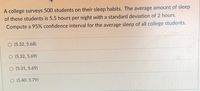 A college surveys 500 students on their sleep habits. The average amount of sleep of these students is 5.5 hours per night with a standard deviation of 2 hours. Compute a 95% confidence interval for the average sleep of all college students.

Options:

- (5.32, 5.68)
- (5.32, 5.69)
- (5.31, 5.69)
- (5.40, 5.79)