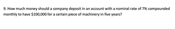 9. How much money should a company deposit in an account with a nominal rate of 7% compounded
monthly to have $100,000 for a certain piece of machinery in five years?