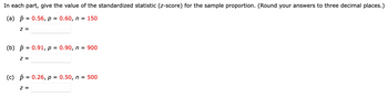 In each part, give the value of the standardized statistic (z-score) for the sample proportion. (Round your answers to three decimal places.)
(a) = 0.56, p = 0.60, n = 150
Z =
(b) = 0.91, p = 0.90, n = 900
z =
(c) p = 0.26, p = 0.50, n = 500
Z =