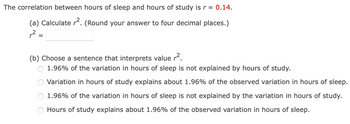 The correlation between hours of sleep and hours of study is r = 0.14.
(a) Calculate r². (Round your answer to four decimal places.)
,2 =
=
(b) Choose a sentence that interprets value r².
1.96% of the variation in hours of sleep is not explained by hours of study.
Variation in hours of study explains about 1.96% of the observed variation in hours of sleep.
1.96% of the variation in hours of sleep is not explained by the variation in hours of study.
Hours of study explains about 1.96% of the observed variation in hours of sleep.