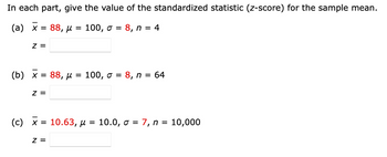 In each part, give the value of the standardized statistic (z-score) for the sample mean.
100, σ = 8, n = 4
(a) x = 88, μ
=
Z =
(b) x = 88, μ = 100, σ = 8, n = 64
Z =
(c) x = 10.63, μ = 10.0, σ = 7, n = 10,000
z =