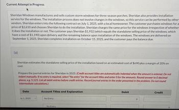 Current Attempt in Progress
Sheridan Windows manufactures and sells custom storm windows for three-season porches. Sheridan also provides installation
service for the windows. The installation process does not involve changes in the windows, so this service can be performed by other
vendors. Sheridan enters into the following contract on July 1, 2025, with a local homeowner. The customer purchases windows for a
price of $2,610 and chooses Sheridan to do the installation. Sheridan charges the same price for the windows irrespective of whether
it does the installation or not. The customer pays Sheridan $1,932 (which equals the standalone selling price of the windows, which
have a cost of $1,190) upon delivery and the remaining balance upon installation of the windows. The windows are delivered on
September 1, 2025, Sheridan completes installation on October 15, 2025, and the customer pays the balance due.
(a)
Sheridan estimates the standalone selling price of the installation based on an estimated cost of $690 plus a margin of 20% on
cost.
Prepare the journal entries for Sheridan in 2025. (Credit account titles are automatically indented when the amount is entered. Do not
Indent manually. If no entry is required, select "No entry" for the account titles and enter O for the amounts. Round answer to O decimal
places, e.g. 5,125, List all debit entries before credit entries. Record journal entries in the order presented in the problem. Do not round
Intermediate calculations.)
Date
dy 1,2025
Account Titles and Explanation
No Entry
No Entry
Debit
0
Credit