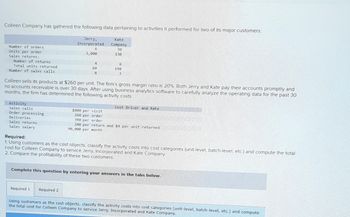 Colleen Company has gathered the following data pertaining to activities it performed for two of its major customers.
Number of orders
Units per order
Sales returns:
Number of returns
Total units returned
Number of sales calls
Activity
Sales calls
Order processing
Deliveries
Sales returns
Sales salary
Jerry,
Incorporated
6
3,000
4
60
8
Colleen sells its products at $260 per unit. The firm's gross margin ratio is 20%. Both Jerry and Kate pay their accounts promptly and
no accounts receivable is over 30 days. After using business analytics software to carefully analyze the operating data for the past 30
months, the firm has determined the following activity costs:
Kate
Company
30
130
Required 1 Required 2
6
190
3
Cost Driver and Rate
$800 per visit
260 per order
390 per order
240 per return and $4 per unit returned
90,000 per month
Required:
1. Using customers as the cost objects, classify the activity costs into cost categories (unit-level, batch-level, etc.) and compute the total
cost for Colleen Company to service Jerry, Incorporated and Kate Company.
2. Compare the profitability of these two customers.
Complete this question by entering your answers in the tabs below.
Using customers as the cost objects, classify the activity costs into cost categories (unit-level, batch-level, etc.) and compute
the total cost for Colleen Company to service Jerry, Incorporated and Kate Company.
