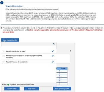 Required information
[The following information applies to the questions displayed below.]
Hospital Equipment Company (HEC) acquired several fMRI machines for its inventory at a cost of $3,800 per machine.
HEC usually sells these machines to hospitals at a price of $7,120. HEC also separately sells 12 months of training and
repair services for fMRI machines for $1,780. HEC is paid $7,120 cash on November 30 for the sale of an fMRI machine
delivered on December 1. HEC sold the machine at its regular price, but included one year of free training and repair
service.
2. Prepare journal entries would HEC record on November 30 and December 1? (Assume HEC uses a perpetual inventory system for
recording the cost of goods sold.) (If no entry is required for a transaction/event, select "No Journal Entry Required" in the first
account field.)
View transaction list
1 Record the receipt of cash.
2 Record the sales revenue for the equipment (MRI
machine).
3 Record the cost of goods sold.
Note :
journal entry has been entered
Record entry
Clear entry
IXI
t
Credit
View general journal
>