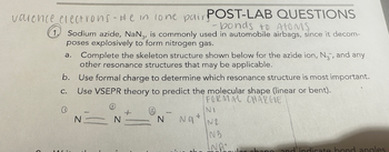 valence electrons - He in lone pair POST-LAB QUESTIONS
- bonds to ATOMS
1. Sodium azide, NaN3, is commonly used in automobile airbags, since it decom-
poses explosively to form nitrogen gas.
Complete the skeleton structure shown below for the azide ion, N₂, and any
other resonance structures that may be applicable.
b. Use formal charge to determine which resonance structure is most important.
C. Use VSEPR theory to predict the molecular shape (linear or bent).
FORMAL CHARGE
a.
(
100
N
N
+
N
Na
NI
N2
IN 3
INA
chang and indicate bond angles