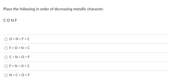 Place the following in order of decreasing metallic character.
CONF
O>N>F> C
F>O>N>C
OC>N>O > F
F>N>O>C
ON> C>O > F