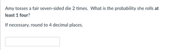 Amy tosses a fair seven-sided die 2 times. What is the probability she rolls at
least 1 four?
If necessary, round to 4 decimal places.