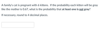 A family's cat is pregnant with 6 kittens. If the probability each kitten will be gray
like the mother is 0.67, what is the probability that at least one is not gray?
If necessary, round to 4 decimal places.