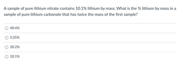 A sample of pure lithium nitrate contains 10.1% lithium by mass. What is the % lithium by mass in a
sample of pure lithium carbonate that has twice the mass of the first sample?
40.4%
5.05%
20.2%
10.1%