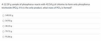 A 12.39 g sample of phosphorus reacts with 42.54 g of chlorine to form only phosphorus
trichloride (PCI3). If it is the only product, what mass of PC13 is formed?
140.01 g
54.93 g
30.15 g
79.71 g
91.86 g