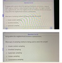 Question 5 of 22
To gauge public opinion about the opening of businesses and services, a regional
health agency conducts a study of people living in the region. The region is divided
into neighborhoods, and a few neighbourhoods are randomly selected, and everyone
living within the neighborhood receives a questionnaire.
What type of sampling method is being used to select the sample?
O Simple random sampling
O Stratified Sampling
O Systematic sampling
Question 5 of 22
living within the neighborhood receives a questionnaire.
What type of sampling method is being used to select the sample?
O Simple random sampling
O Stratified Sampling
O Systematic sampling
O Cluster sampling
O Convenience sampling
个
