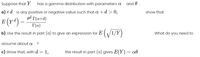 Suppose that Y has a gamma distribution with parameters a and .
a) If d is any positive or negative value such that a+d>0,
show that
ed r(a+d)
E (Y*) –
T(a)
b) Use the result in part (a) to give an expression for E ( /1/Y)
. What do you need to
assume about a ?
c) Show that, with d = 1,
the result in part (a) gives E(Y) = a0
