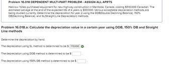 Problem 16.018 DEPENDENT MULTI-PART PROBLEM - ASSIGN ALL APRTS
Halcrow Yolles purchased equipment for new highway construction in Manitoba, Canada, costing $510,000 Canadian. The
estimated salvage at the end of the expected life of 4 years is $50,000. Various acceptable depreciation methods are
being studied currently. Determine the depreciation for year 2 using the DDB(Double Declining Balance), 150%
DB(Declining Balance), and SL (Straight Line Depreciation) methods.
Problem 16.018.a: Calculate the depreciation value in a certain year using DDB, 150% DB and Straight
Line methods
Determine the depreciation by hand.
The depreciation using SL method is determined to be $ 115000
The depreciation using DDB method is determined to be $
The depreciation using 150% DB method is determined to be $