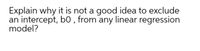 Explain why it is not a good idea to exclude
an intercept, b0 , from any linear regression
model?
