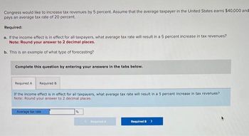 Congress would like to increase tax revenues by 5 percent. Assume that the average taxpayer in the United States earns $40,000 and
pays an average tax rate of 20 percent.
Required:
a. If the income effect is in effect for all taxpayers, what average tax rate will result in a 5 percent increase in tax revenues?
Note: Round your answer to 2 decimal places.
b. This is an example of what type of forecasting?
Complete this question by entering your answers in the tabs below.
Required A
If the income effect is in effect for all taxpayers, what average tax rate will result in a 5 percent increase in tax revenues?
Note: Round your answer to 2 decimal places.
Required B
Average tax rate
Required A
Required B >