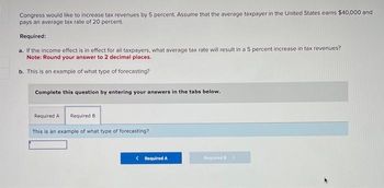 Congress would like to increase tax revenues by 5 percent. Assume that the average taxpayer in the United States earns $40,000 and
pays an average tax rate of 20 percent.
Required:
a. If the income effect is in effect for all taxpayers, what average tax rate will result in a 5 percent increase in tax revenues?
Note: Round your answer to 2 decimal places.
b. This is an example of what type of forecasting?
Complete this question by entering your answers in the tabs below.
Required A Required B
This is an example of what type of forecasting?
< Required A
Required >