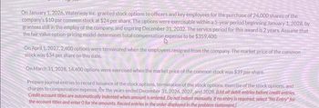 On January 1, 2026, Waterway Inc. granted stock options to officers and key employees for the purchase of 24,000 shares of the
company's $10 par common stock at $24 per share. The options were exercisable within a 5-year period beginning January 1, 2028, by
grantees still in the employ of the company, and expiring December 31, 2032. The service period for this award is 2 years. Assume that
the fair value option-pricing model determines total compensation expense to be $359,400.
On April 1, 2027, 2,400 options were terminated when the employees resigned from the company. The market price of the common
stock was $34 per share on this date.
On March 31, 2028, 14,400 options were exercised when the market price of the common stock was $39 per share.
Prepare journal entries to record issuance of the stock options, termination of the stock options, exercise of the stock options, and
charges to compensation expense, for the years ended December 31, 2026, 2027, and 2028. (List all debit entries before credit entries
Credit account titles are automatically indented when amount is entered. Do not indent manually. If no entry is required, select "No Entry" for
the account titles and enter O for the amounts. Record entries in the order displayed in the problem statement.)