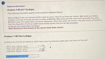 Required information
Problem 7-45 (LO 7-2) (Algo)
[The following information applies to the questions displayed below.]
Matt and Meg Comer are married and file a joint tax return. They do not have any children. Matt works as a history
professor at a local university and earns a salary of $66,800. Meg works part time at the same university. She earns
$37,000 a year. The couple does not itemize deductions. Other than salary, the Comers' only other source of income is
from the disposition of various capital assets (mostly stocks). (Use the tax rate schedules,
Dividends and Capital Gains Tax Rates.)
Note: Round your final answers to the nearest whole dollar amount.
Problem 7-45 Part-b (Algo)
b. What is the Comers' tax liability for 2022 if they report the following capital gains and losses for the year?
Short-term capital gains
Short-term capital losses
Long-term capital gains
Long-term capital losses.
Total tax liability.
$1,500
0
15,000
(12,000)