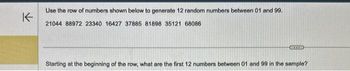 K
Use the row of numbers shown below to generate 12 random numbers between 01 and 99.
21044 88972 23340 16427 37885 81898 35121 68086
RIED
Starting at the beginning of the row, what are the first 12 numbers between 01 and 99 in the sample?