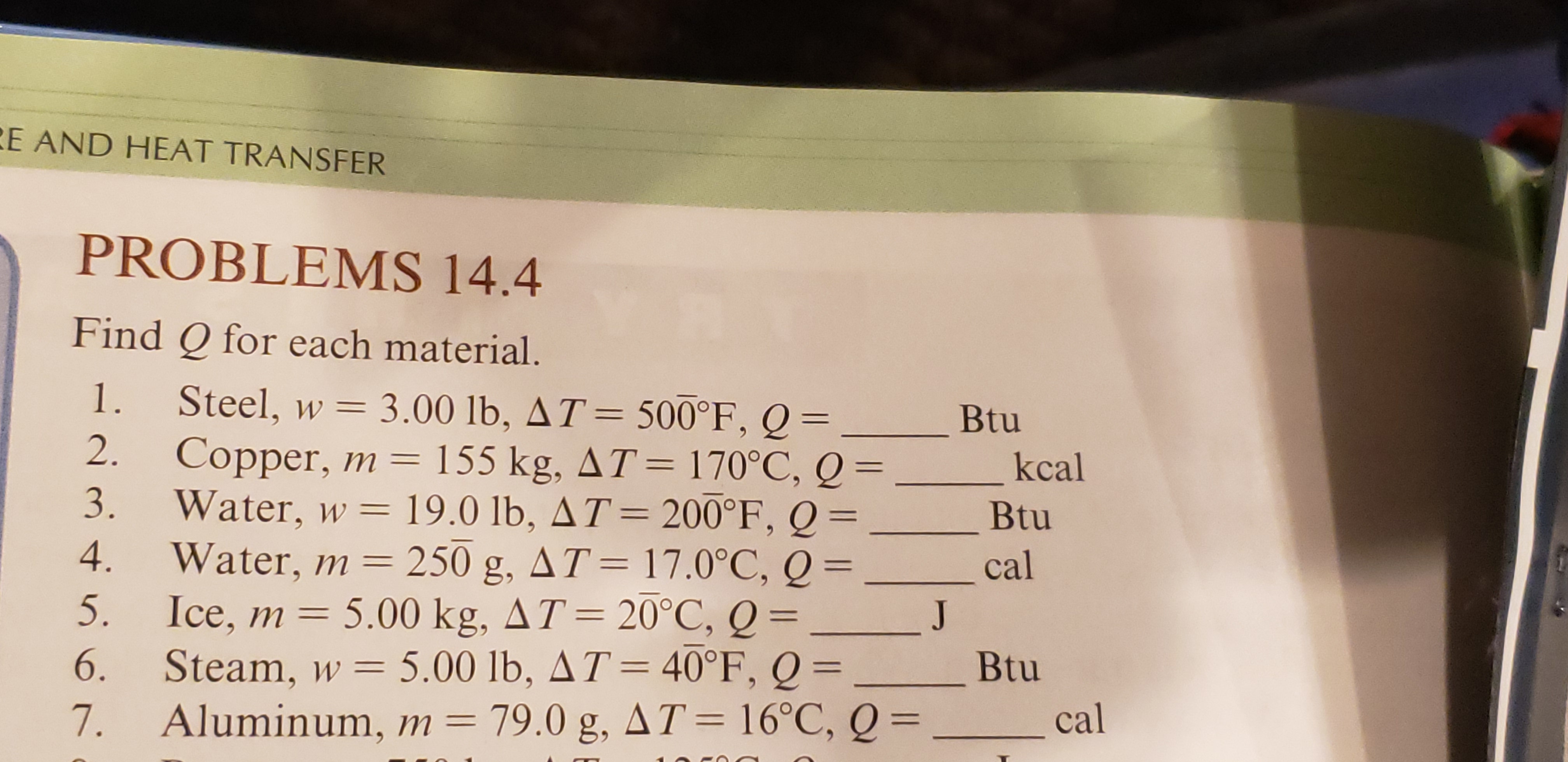 E AND HEAT TRANSFER
PROBLEMS 14.4
Find Q for each material.
Steel, w 3.00 lb, AT 500°F, Q
2.
1.
Btu
Copper, m = 155 kg, AT=170°C, Q=
3.
kcal
Water, w 19.0 lb, AT= 200°F, Q
Water, m = 250
Ice, m 5.00 kg, AT= 20°C, Q =
Steam, w 5.00 lb, AT 40°F, Q =
Aluminum, m 79.0 g, AT = 16°C, Q =
Btu
4.
g, AT = 17.0°C, Q =
cal
5.
J
6.
Btu
7.
cal
