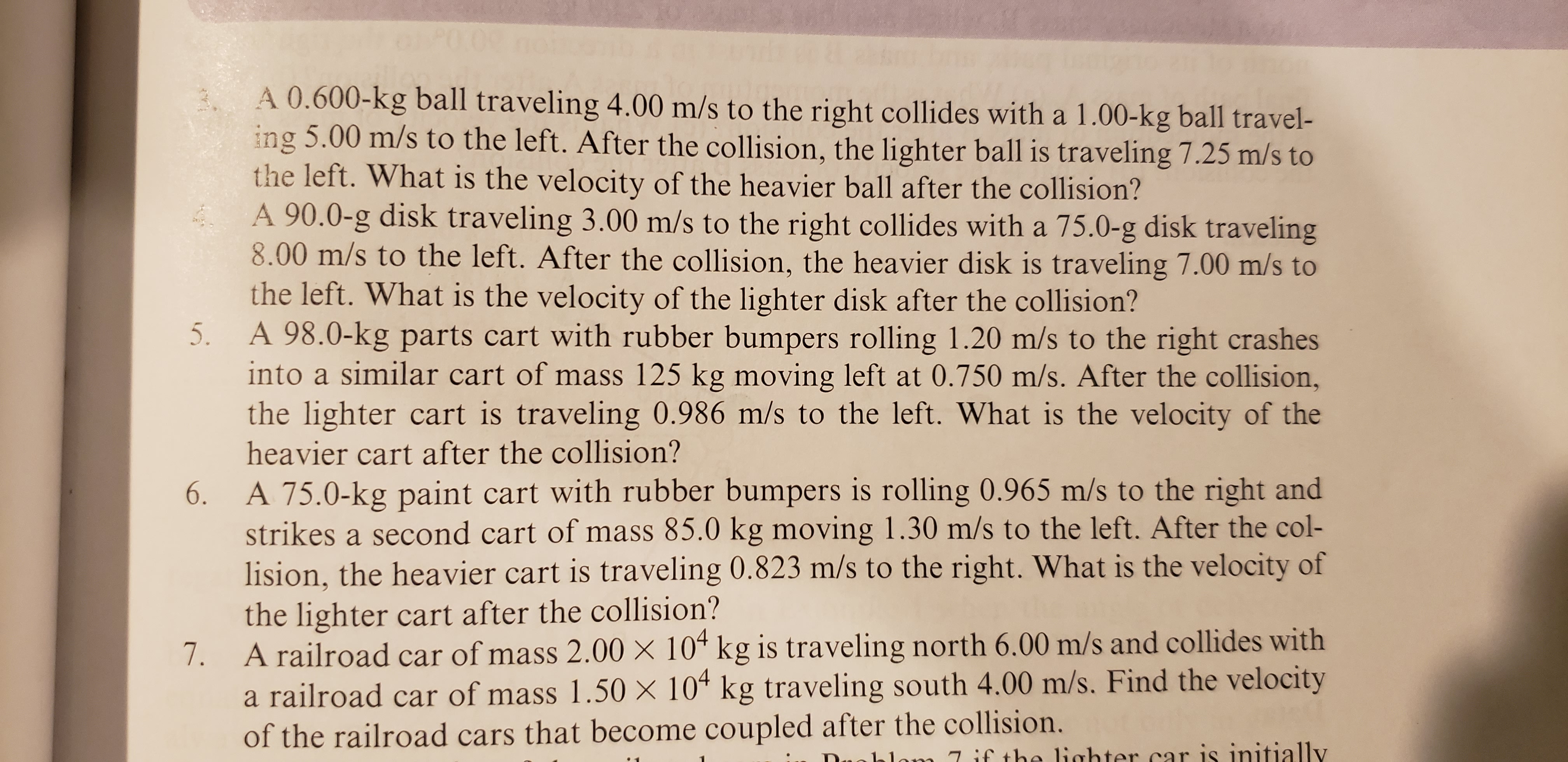 A 0.600-kg ball traveling 4.00 m/s to the right collides with a 1.00-kg ball travel-
ing 5.00 m/s to the left. After the collision, the lighter ball is traveling 7.25 m/s to
the left. What is the velocity of the heavier ball after the collision?
A 90.0-g disk traveling 3.00 m/s to the right collides with a 75.0-g disk traveling
8.00 m/s to the left. After the collision, the heavier disk is traveling 7.00 m/s to
the left. What is the velocity of the lighter disk after the collision?
A 98.0-kg parts cart with rubber bumpers rolling 1.20 m/s to the right crashes
into a similar cart of mass 125 kg moving left at 0.750 m/s. After the collision,
the lighter cart is traveling 0.986 m/s to the left. What is the velocity of the
heavier cart after the collision?
5.
A 75.0-kg paint cart with rubber bumpers is rolling 0.965 m/s to the right and
strikes a second cart of mass 85.0 kg moving 1.30 m/s to the left. After the col-
lision, the heavier cart is traveling 0.823 m/s to the right. What is the velocity of
the lighter cart after the collision?
A railroad car of mass 2.00 X 104 kg is traveling north 6.00 m/s and collides with
a railroad car of mass 1.50 x 10 kg traveling south 4.00 m/s. Find the velocity
of the railroad cars that become coupled after the collision.
6.
7.
