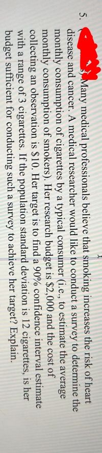 Many medical professionals believe that smoking increases the risk of heart
disease and cancer. A medical researcher would like to conduct a survey to determine the
monthly consumption of cigarettes by a typical consumer (i.e., to estimate the average
monthly consumption of smokers). Her research budget is $2,000 and the cost of
collecting an observation is $10. Her target is to find a 90% confidence interval estimate
with a range of 3 cigarettes. If the population standard deviation is 12 cigarettes, is her
budget sufficient for conducting such a survey to achieve her target? Explain.
5.
