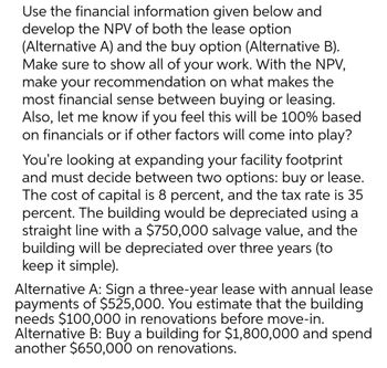 Use the financial information given below and
develop the NPV of both the lease option
(Alternative A) and the buy option (Alternative B).
Make sure to show all of your work. With the NPV,
make your recommendation on what makes the
most financial sense between buying or leasing.
Also, let me know if you feel this will be 100% based
on financials or if other factors will come into play?
You're looking at expanding your facility footprint
and must decide between two options: buy or lease.
The cost of capital is 8 percent, and the tax rate is 35
percent. The building would be depreciated using a
straight line with a $750,000 salvage value, and the
building will be depreciated over three years (to
keep it simple).
Alternative A: Sign a three-year lease with annual lease
payments of $525,000. You estimate that the building.
needs $100,000 in renovations before move-in.
Alternative B: Buy a building for $1,800,000 and spend
another $650,000 on renovations.