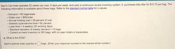 Sam's Cat Hotel operates 52 weeks per year, 5 days per week, and uses a continuous review inventory system. It purchases kitty litter for $10.75 per bag. The
following information is available about these bags. Refer to the standard normal table for z-values.
> Demand = 85 bags/week
> Order cost = $55/order
> Annual holding cost = 29 percent of cost
> Desired cycle-service level = 92 percent
> Lead time = 4 week(s) (20 working days)
> Standard deviation of weekly demand = 13 bags
> Current on-hand inventory is 350 bags, with no open orders or backorders.
a. What is the EOQ?
Sam's optimal order quantity is bags. (Enter your response rounded to the nearest whole number.)