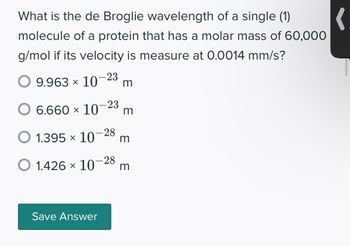 (
What is the de Broglie wavelength of a single (1)
molecule of a protein that has a molar mass of 60,000
g/mol if its velocity is measure at 0.0014 mm/s?
O 9.963 × 10-23 m
6.660 × 10-23 m
O 1.395 × 10-28 m
O 1.426 × 10
- 28
Save Answer
m