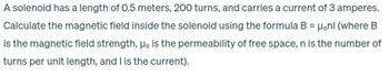 A solenoid has a length of 0.5 meters, 200 turns, and carries a current of 3 amperes.
Calculate the magnetic field inside the solenoid using the formula B = μonl (where B
is the magnetic field strength, μo is the permeability of free space, n is the number of
turns per unit length, and I is the current).