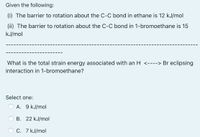 Given the following:
(i) The barrier to rotation about the C-C bond in ethane is 12 kJ/mol
(ii) The barrier to rotation about the C-C bond in 1-bromoethane is 15
kJ/mol
What is the total strain energy associated with an H <----> Br eclipsing
interaction in 1-bromoethane?
Select one:
O A. 9 kJ/mol
B. 22 kJ/mol
C. 7 kJ/mol
