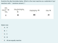 **Question:**

Examine the alkyl bromides below. Which is the most reactive as a substrate in \(S_N2\) reactions with \( I^- \) (acetone solvent)?

**Structures:**

- **Structure I**: Tertiary butyl bromide (2-bromo-2-methylpropane)

- **Structure II**: 1-bromobutane

- **Structure III**: 1-bromopropane

- **Structure IV**: Methyl bromide

**Select one:**

- A. IV
- B. I
- C. II
- D. III
- E. All are equally reactive

**Description of the Structures:**

1. **Structure I** is a tertiary alkyl bromide with the bromine atom bonded to a carbon that is connected to three other carbon atoms.
2. **Structure II** is a primary alkyl bromide where the bromine is bonded to a carbon connected to one other carbon atom and two hydrogen atoms.
3. **Structure III** is similar to Structure II but with a shorter chain.
4. **Structure IV** is a methyl bromide with the bromine atom bonded directly to a methyl group (CH\(_3\)).

**Explanation:**

In \(S_N2\) reactions, the reactivity is highest for primary halides and lowest for tertiary halides. This makes Structure IV (methyl bromide) the most reactive option due to its minimal steric hindrance, allowing for faster nucleophilic attack.