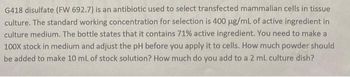 G418 disulfate (FW 692.7) is an antibiotic used to select transfected mammalian cells in tissue
culture. The standard working concentration for selection is 400 µg/mL of active ingredient in
culture medium. The bottle states that it contains 71% active ingredient. You need to make a
100x stock in medium and adjust the pH before you apply it to cells. How much powder should
be added to make 10 mL of stock solution? How much do you add to a 2 mL culture dish?