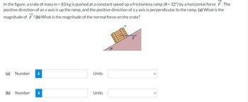 In the figure, a crate of mass m = 83 kg is pushed at a constant speed up a frictionless ramp (0 = 32°) by a horizontal force F. The
positive direction of an x axis is up the ramp, and the positive direction of a y axis is perpendicular to the ramp. (a) What is the
magnitude of F? (b) What is the magnitude of the normal force on the crate?
(a) Number
(b) Number i
Units
Units