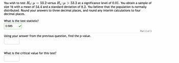 You wish to test \( H_0: \mu = 53.2 \) versus \( H_a: \mu > 53.2 \) at a significance level of 0.01. You obtain a sample of size 16 with a mean of 54.4 and a standard deviation of 8.2. You believe that the population is normally distributed. Round your answers to three decimal places, and round any interim calculations to four decimal places.

**What is the test statistic?**

\[
0.585 \checkmark
\]

**Using your answer from the previous question, find the p-value.**

[Text box for answer input]

**What is the critical value for this test?**

[Text box for answer input]