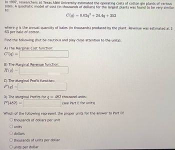 In 1997, researchers at Texas A&M University estimated the operating costs of cotton gin plants of various
sizes. A quadratic model of cost (in thousands of dollars) for the largest plants was found to be very similar
to:
C(q) = 0.02q² +24.4g +352
where q is the annual quantity of bales (in thousands) produced by the plant. Revenue was estimated at $
63 per bale of cotton.
Find the following (but be cautious and play close attention to the units):
A) The Marginal Cost function:
C'(q)
=
B) The Marginal Revenue function:
R'(q)
=
C) The Marginal Profit function:
P'(q)
D) The Marginal Profits for q = 482 thousand units:
P'(482) =
(see Part E for units)
Which of the following represent the proper units for the answer to Part D?
O thousands of dollars per unit
O units
dollars
O thousands of units per dollar
O units per
dollar
