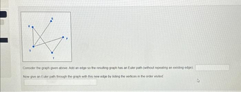 K
Consider the graph given above Add an edge so the resulting graph has an Euler path (without repeating an existing edge)
Now give an Euler path through the graph with this new edge by listing the vertices in the order visited