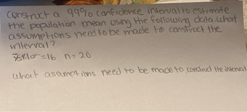 Construct a 99% confidence interval to estimate
the population mean using the following data.what
assumptions need to be made to construct the
interval?
7810=16 n=20
What assumptions need to be made to construct the interval
