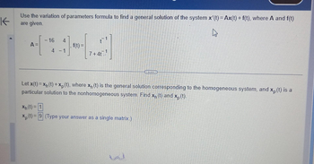 K
Use the variation of parameters formula to find a general solution of the system x'(t) = Ax(t) + f(t), where A and f(t)
are given.
A =
- 16
4 -1
f(t) =
7+4t.
Let x(t) = x₁ (t) + xp (t), where x₁ (t) is the general solution corresponding to the homogeneous system, and xp (t) is a
particular solution to the nonhomogeneous system. Find x₁ (t) and xp (t).
Xp
Xh(t) = 1
xp (t) = 9 (Type your answer as a single matrix.)